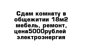 Сдам комнату в общежитии 18м2 мебель, ремонт, цена5000рублей  электроэнергия